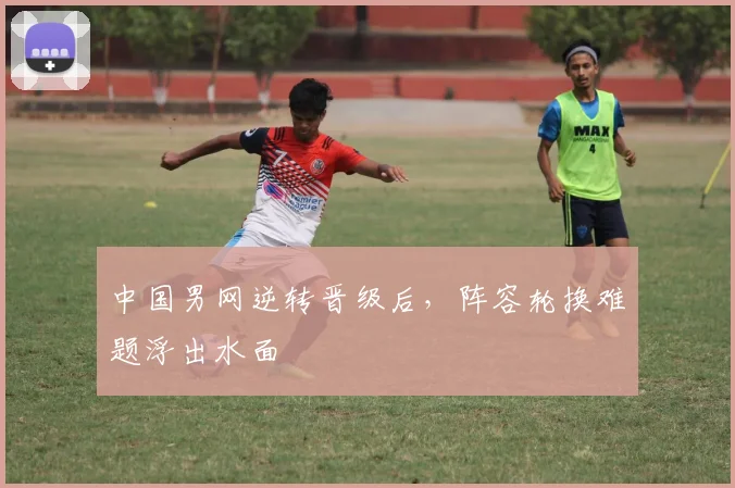 中国男网逆转晋级后，阵容轮换难题浮出水面