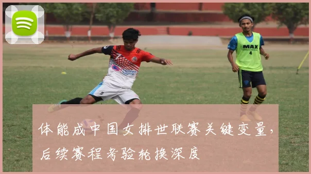 体能成中国女排世联赛关键变量，后续赛程考验轮换深度