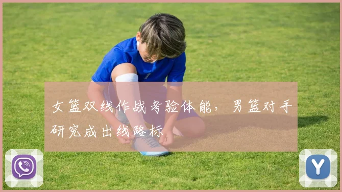 女篮双线作战考验体能，男篮对手研究成出线路标