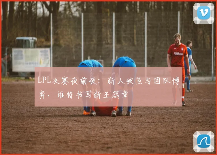 LPL决赛夜前夜：新人破茧与团队博弈，谁将书写新王篇章