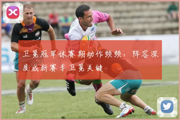 卫冕冠军休赛期动作频频，阵容深度成新赛季卫冕关键