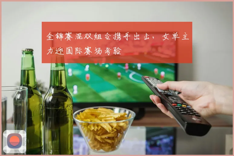 全锦赛混双组合携手出击，女单主力迎国际赛场考验