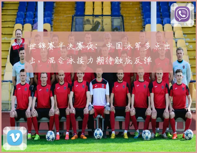 世锦赛半决赛夜：中国泳军多点出击，混合泳接力期待触底反弹