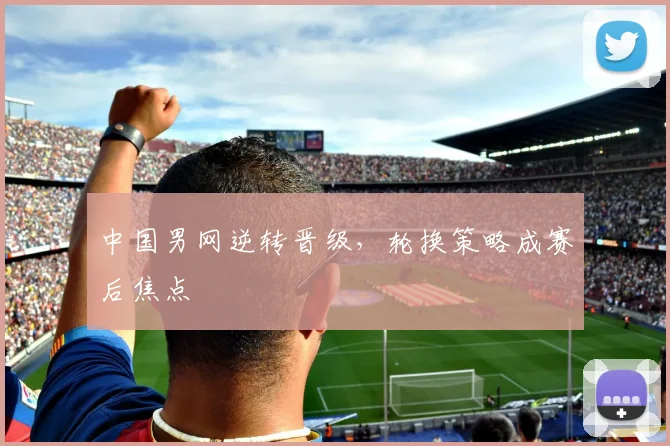 中国男网逆转晋级，轮换策略成赛后焦点