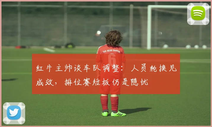 红牛主帅谈车队调整：人员轮换见成效，排位赛短板仍是隐忧
