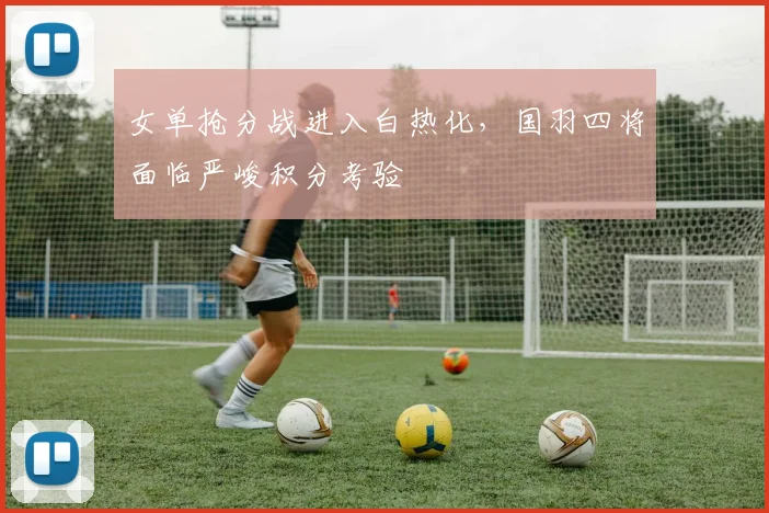女单抢分战进入白热化，国羽四将面临严峻积分考验