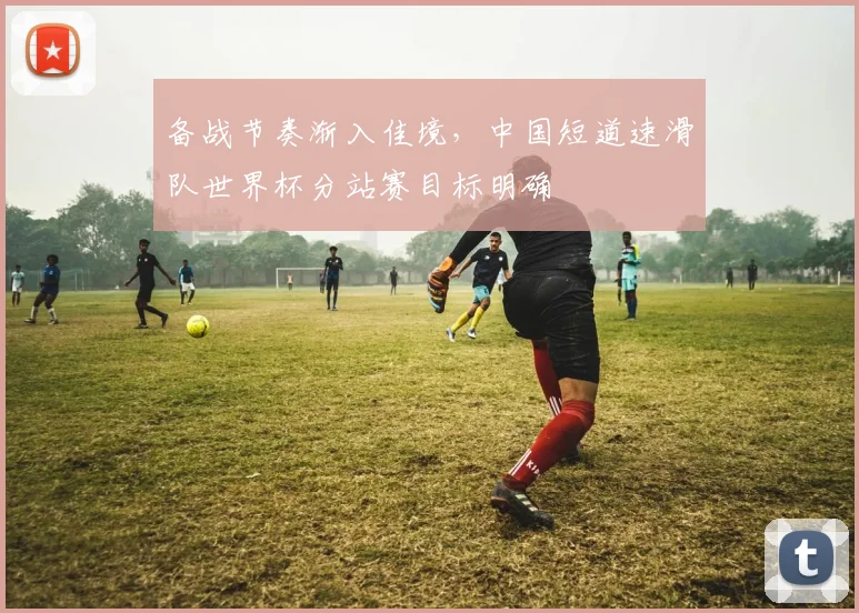 备战节奏渐入佳境，中国短道速滑队世界杯分站赛目标明确