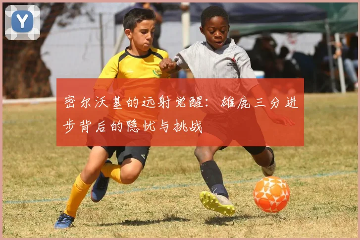密尔沃基的远射觉醒：雄鹿三分进步背后的隐忧与挑战