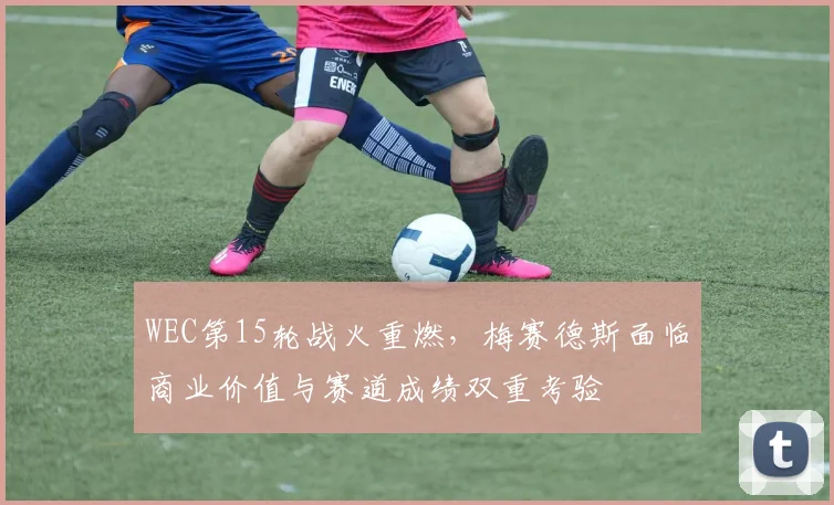 WEC第15轮战火重燃，梅赛德斯面临商业价值与赛道成绩双重考验