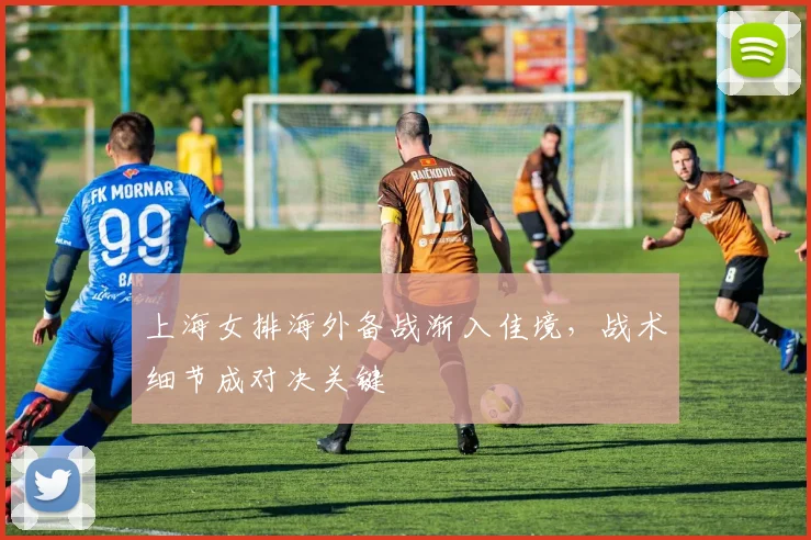 上海女排海外备战渐入佳境，战术细节成对决关键