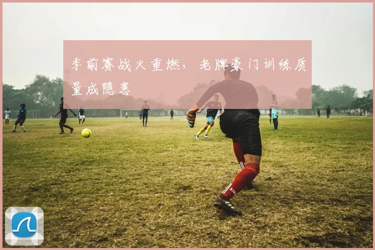 季前赛战火重燃，老牌豪门训练质量成隐患
