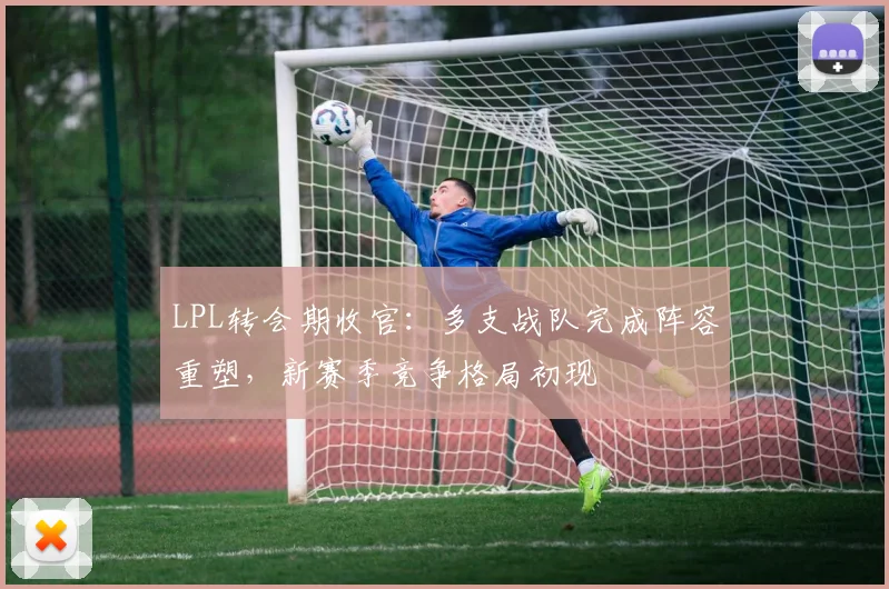 LPL转会期收官：多支战队完成阵容重塑，新赛季竞争格局初现