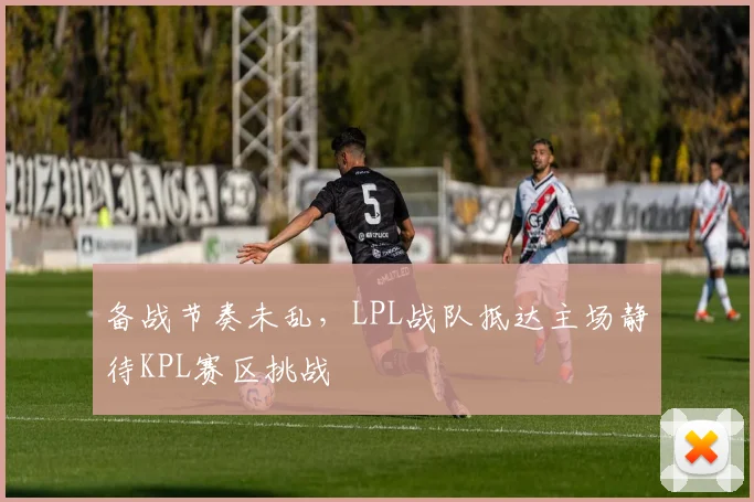备战节奏未乱，LPL战队抵达主场静待KPL赛区挑战