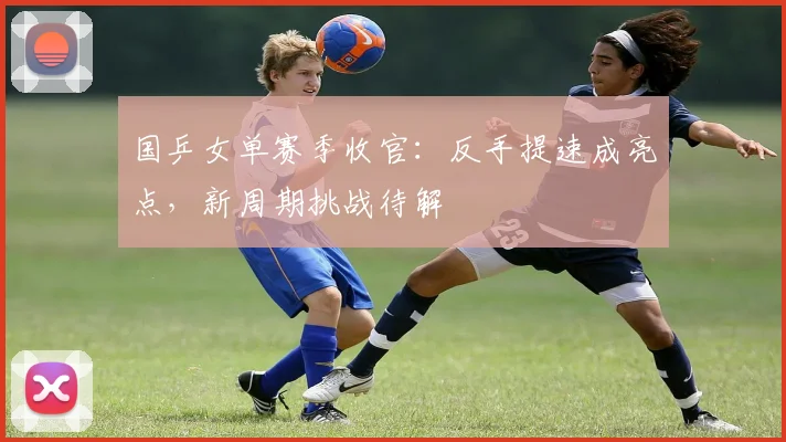国乒女单赛季收官：反手提速成亮点，新周期挑战待解