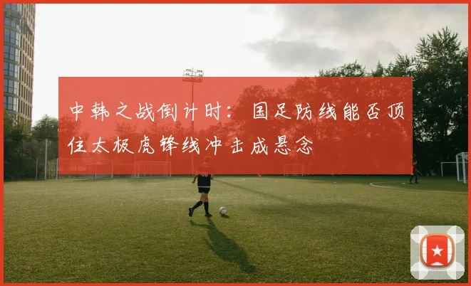 中韩之战倒计时：国足防线能否顶住太极虎锋线冲击成悬念
