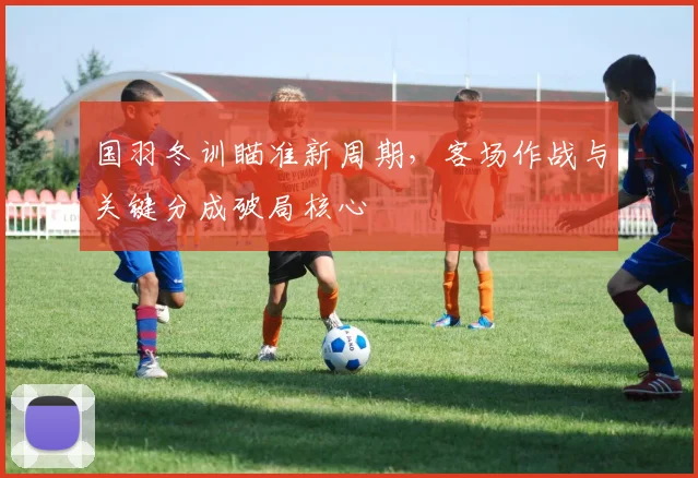 国羽冬训瞄准新周期，客场作战与关键分成破局核心