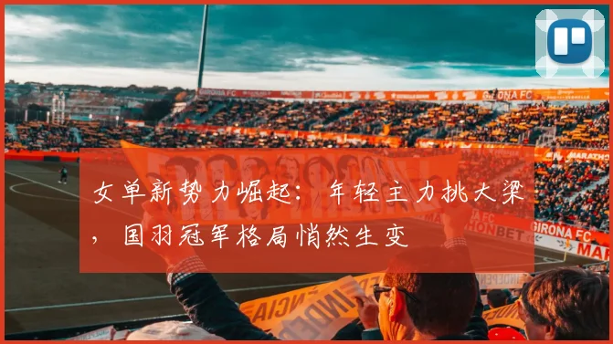 女单新势力崛起：年轻主力挑大梁，国羽冠军格局悄然生变