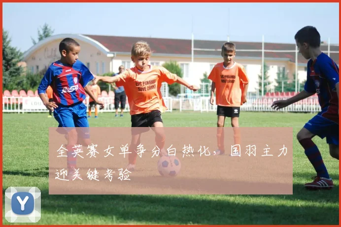 全英赛女单争分白热化，国羽主力迎关键考验