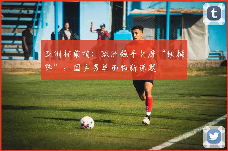 亚洲杯前哨：欧洲强手打磨“铁桶阵”，国乒男单面临新课题
