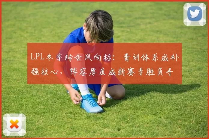 LPL冬季转会风向标：青训体系成补强核心，阵容厚度成新赛季胜负手