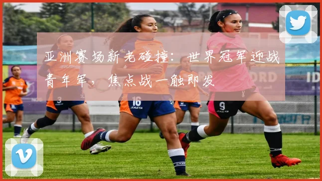 亚洲赛场新老碰撞：世界冠军迎战青年军，焦点战一触即发
