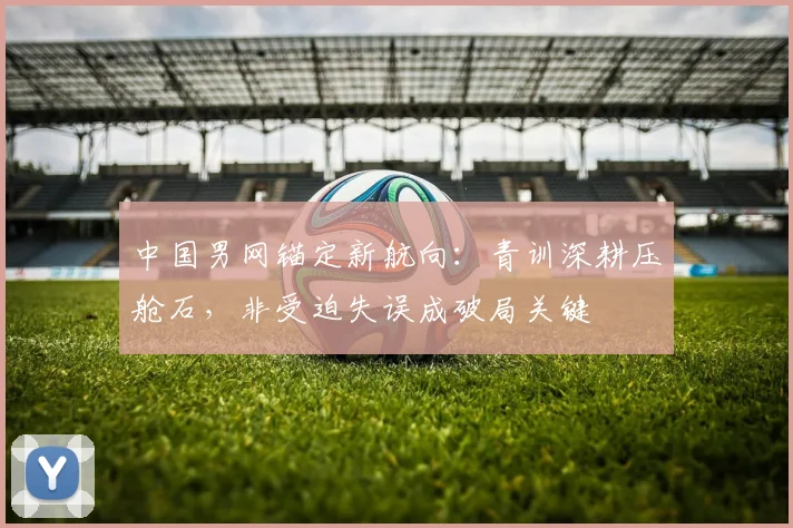 中国男网锚定新航向：青训深耕压舱石，非受迫失误成破局关键