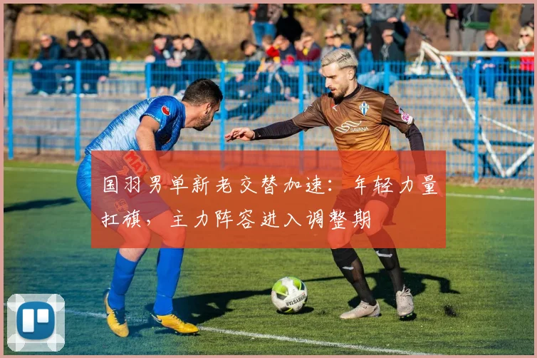 国羽男单新老交替加速：年轻力量扛旗，主力阵容进入调整期