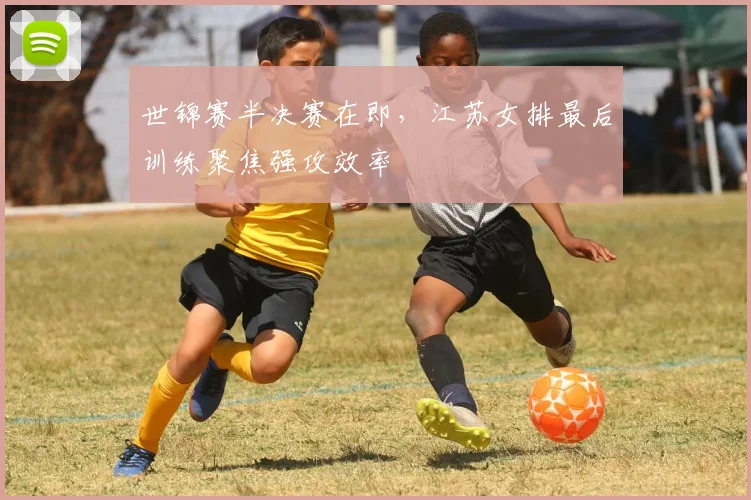 世锦赛半决赛在即，江苏女排最后训练聚焦强攻效率