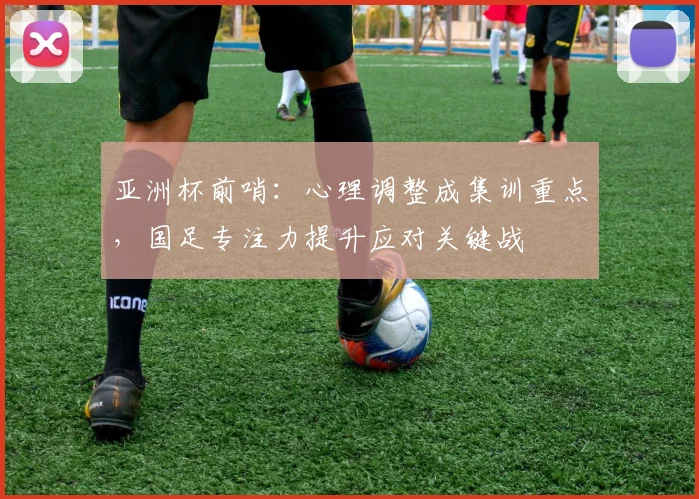 亚洲杯前哨：心理调整成集训重点，国足专注力提升应对关键战