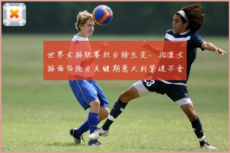 世界女排联赛积分榜生变，北京女排面临抢分关键期意大利紧追不舍