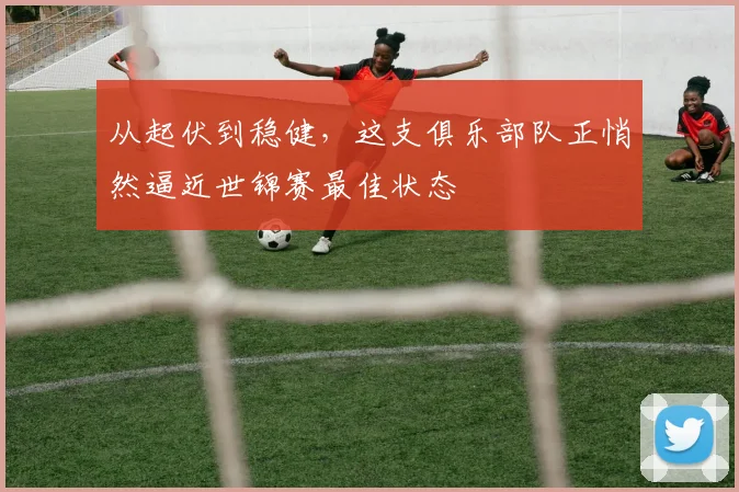 从起伏到稳健，这支俱乐部队正悄然逼近世锦赛最佳状态