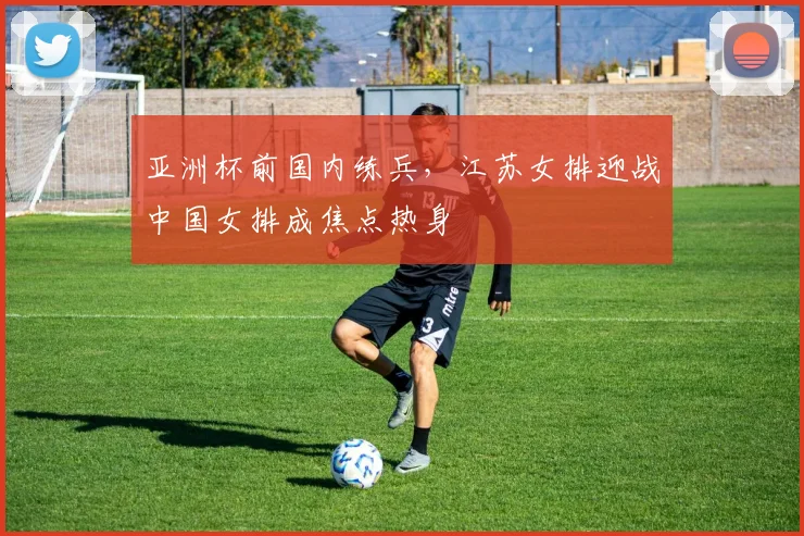 亚洲杯前国内练兵，江苏女排迎战中国女排成焦点热身