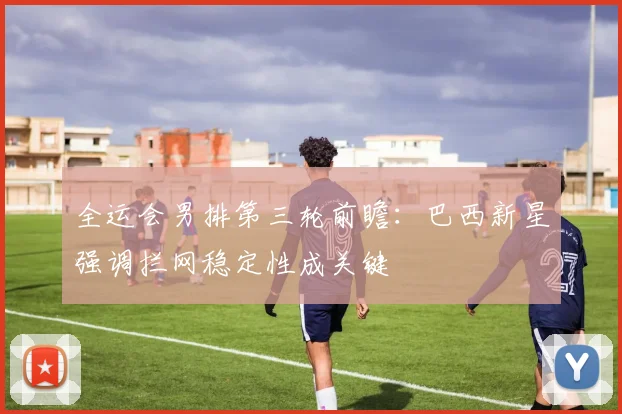 全运会男排第三轮前瞻：巴西新星强调拦网稳定性成关键