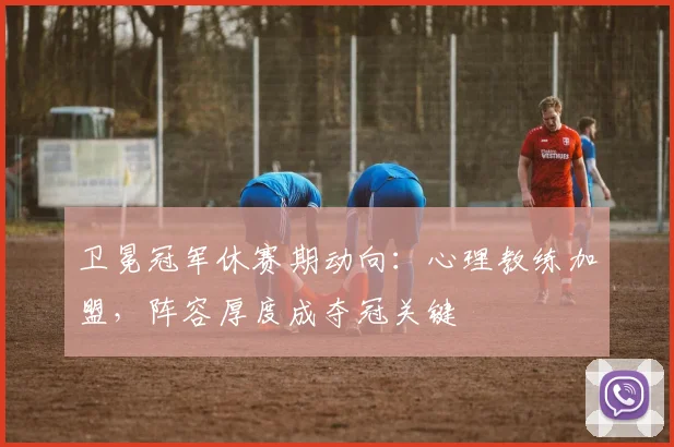 卫冕冠军休赛期动向：心理教练加盟，阵容厚度成夺冠关键