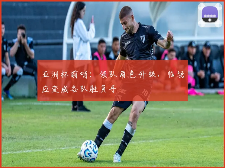 亚洲杯前哨：领队角色升级，临场应变成各队胜负手