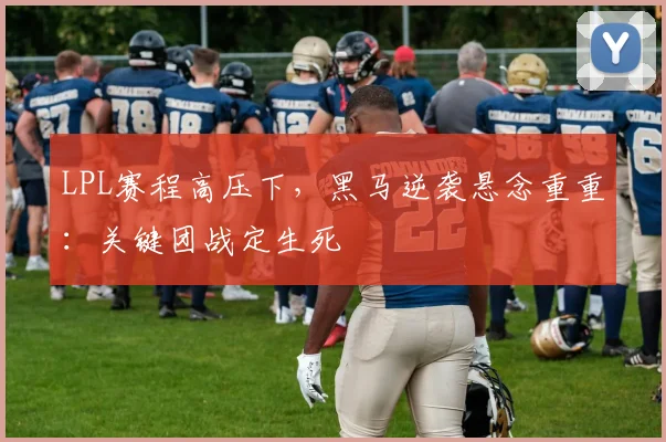LPL赛程高压下，黑马逆袭悬念重重：关键团战定生死