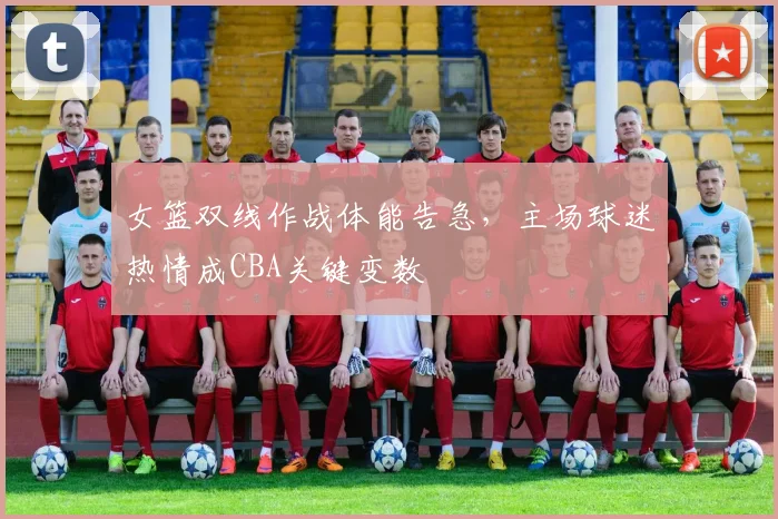 女篮双线作战体能告急，主场球迷热情成CBA关键变数