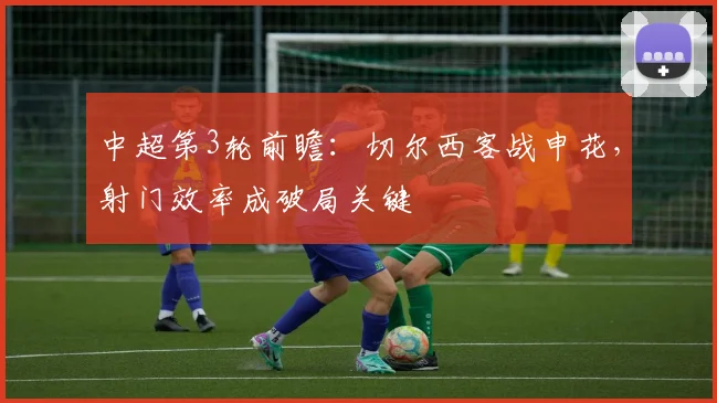中超第3轮前瞻：切尔西客战申花，射门效率成破局关键
