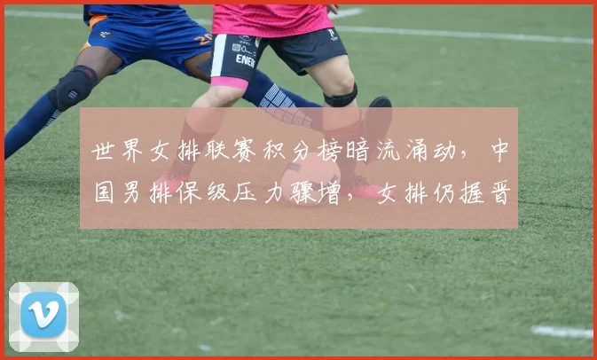 世界女排联赛积分榜暗流涌动，中国男排保级压力骤增，女排仍握晋级主动权