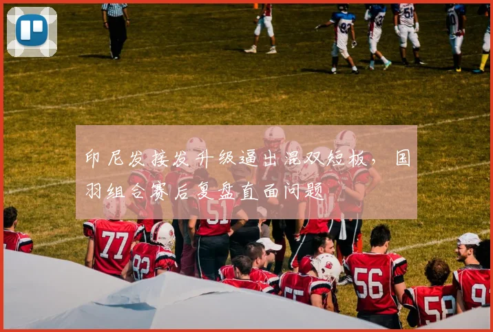 印尼发接发升级逼出混双短板，国羽组合赛后复盘直面问题