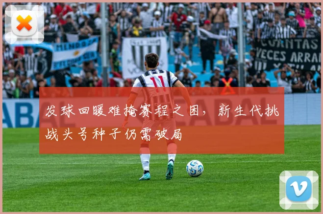 发球回暖难掩赛程之困，新生代挑战头号种子仍需破局