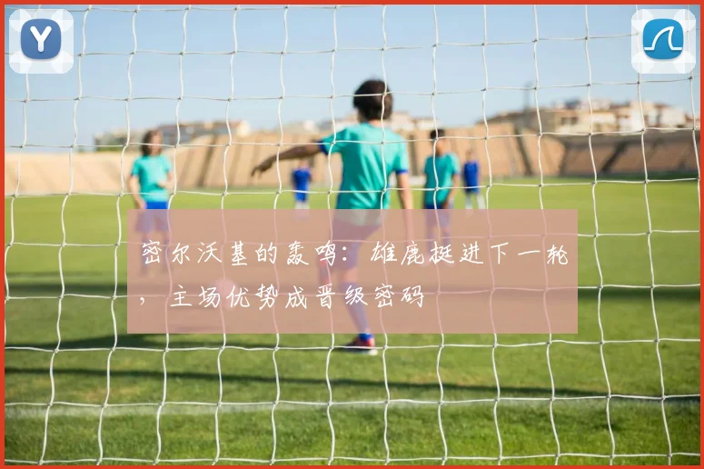 密尔沃基的轰鸣：雄鹿挺进下一轮，主场优势成晋级密码