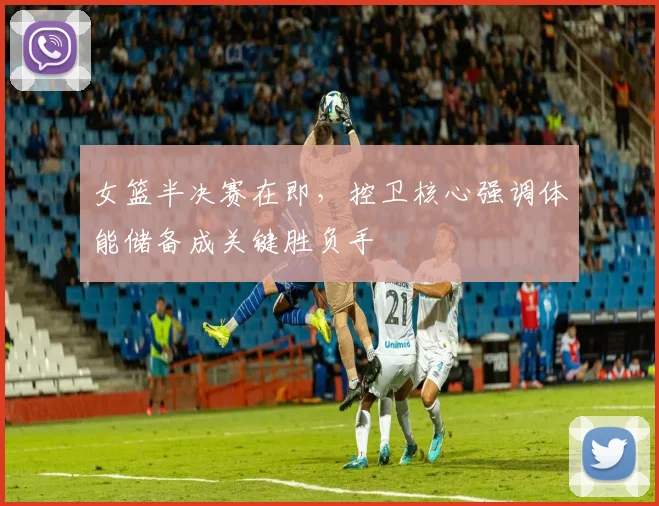 女篮半决赛在即，控卫核心强调体能储备成关键胜负手