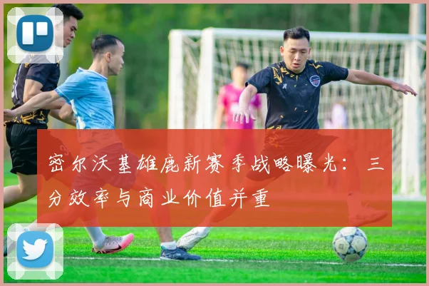密尔沃基雄鹿新赛季战略曝光：三分效率与商业价值并重