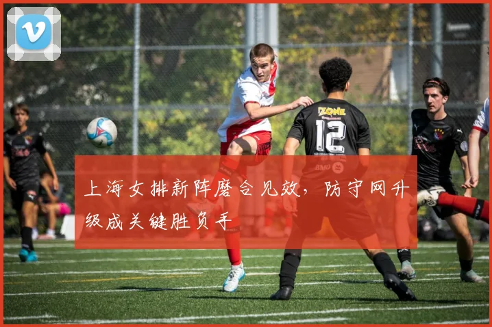 上海女排新阵磨合见效，防守网升级成关键胜负手