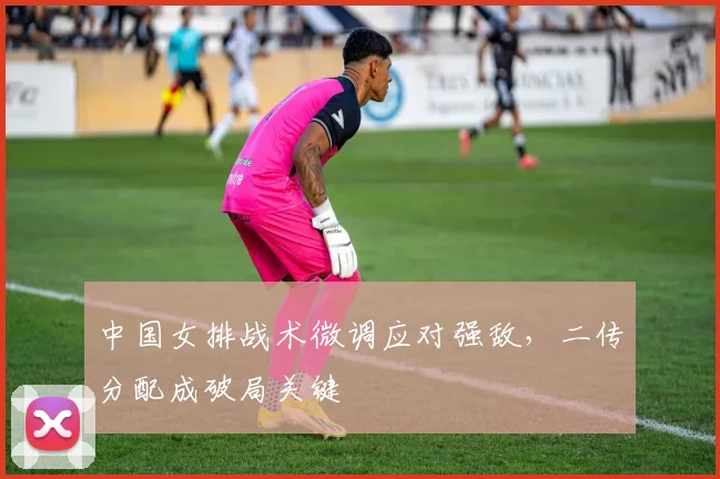 中国女排战术微调应对强敌，二传分配成破局关键