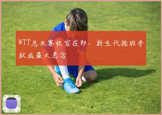 WTT总决赛收官在即，新生代抢班夺权成最大悬念
