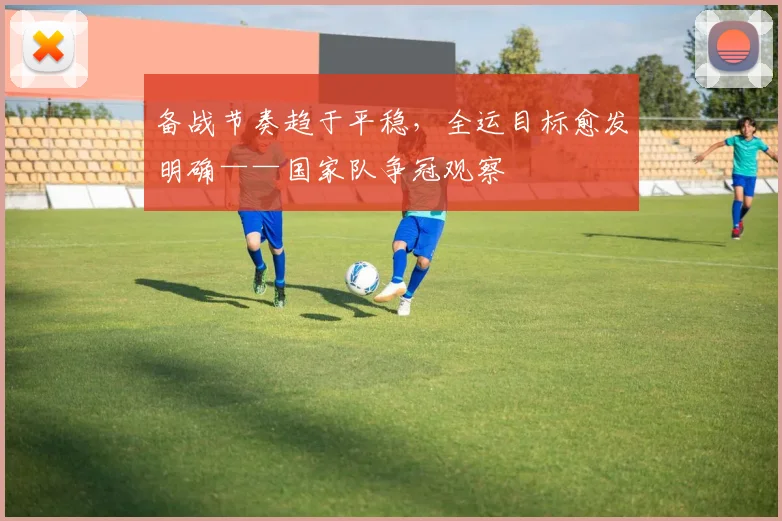 备战节奏趋于平稳，全运目标愈发明确——国家队争冠观察