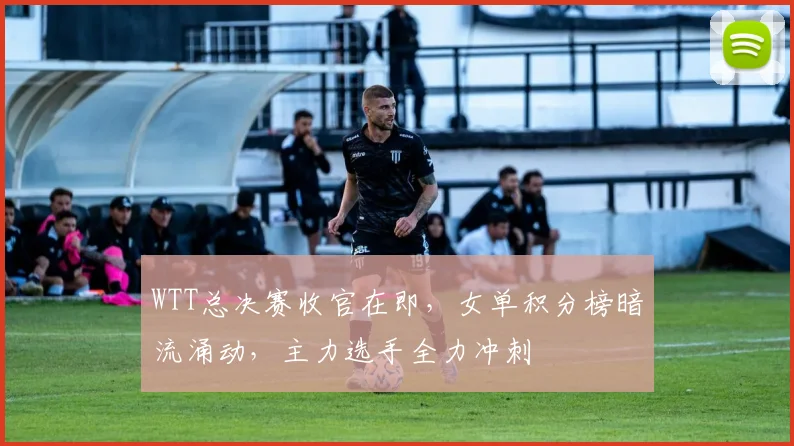 WTT总决赛收官在即，女单积分榜暗流涌动，主力选手全力冲刺
