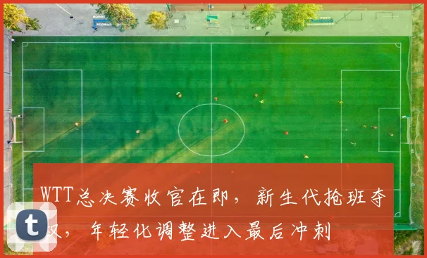 WTT总决赛收官在即，新生代抢班夺权，年轻化调整进入最后冲刺